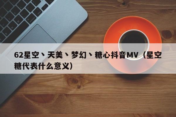 62星空丶天美丶梦幻丶糖心抖音MV(星空糖代表什么意义)