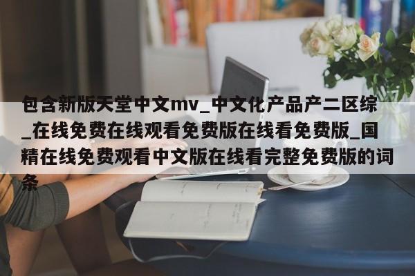 包含新版天堂中文mv_中文化产品产二区综_在线免费在线观看免费版在线看免费版_国精在线免费观看中文版在线看完整免费版的词条
