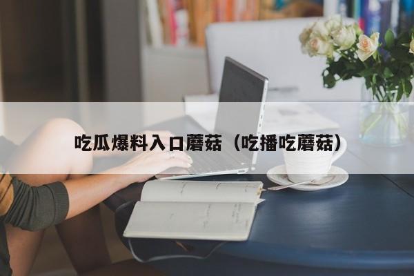 吃瓜爆料入口蘑菇(吃播吃蘑菇)