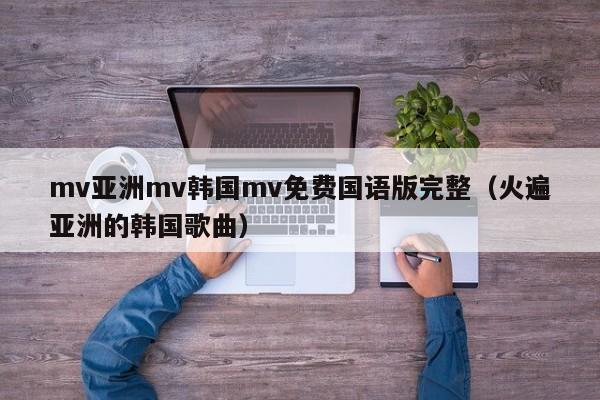 mv亚洲mv韩国mv免费国语版完整(火遍亚洲的韩国歌曲)