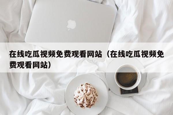 在线吃瓜视频免费观看网站(在线吃瓜视频免费观看网站)
