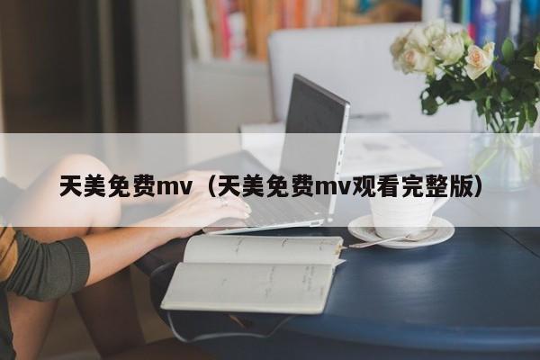 天美免费mv(天美免费mv观看完整版)