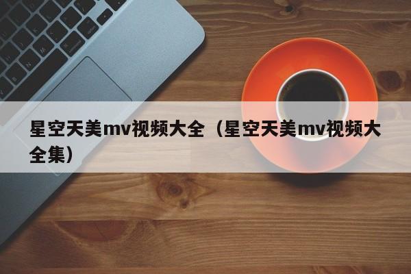 星空天美mv视频大全(星空天美mv视频大全集)